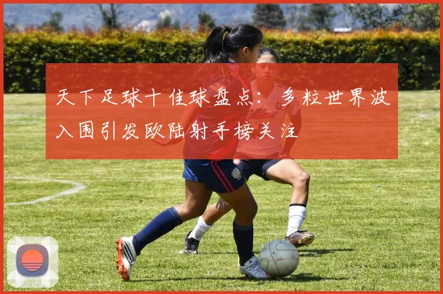 天下足球十佳球盘点：多粒世界波入围引发欧陆射手榜关注