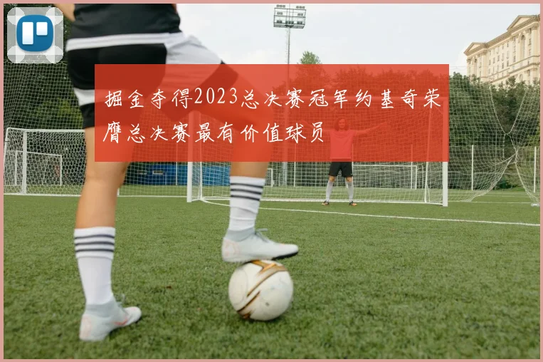掘金夺得2023总决赛冠军约基奇荣膺总决赛最有价值球员