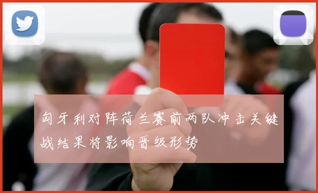 匈牙利对阵荷兰赛前两队冲击关键战结果将影响晋级形势
