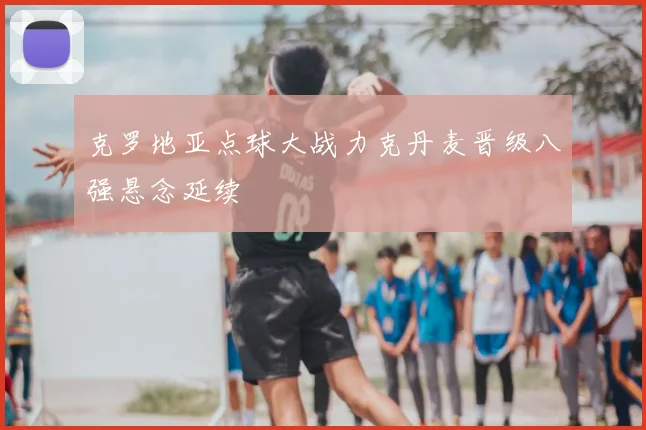 克罗地亚点球大战力克丹麦晋级八强悬念延续