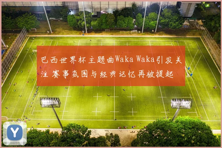 巴西世界杯主题曲Waka Waka引发关注 赛事氛围与经典记忆再被提起