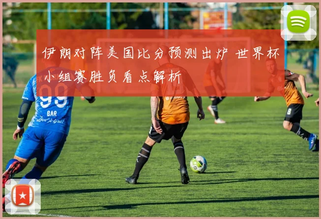 伊朗对阵美国比分预测出炉 世界杯小组赛胜负看点解析