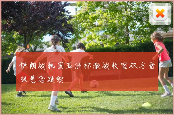 伊朗战韩国亚洲杯激战收官双方晋级悬念延续