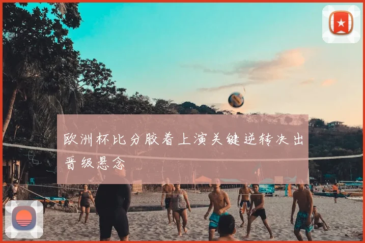 欧洲杯比分胶着上演关键逆转决出晋级悬念