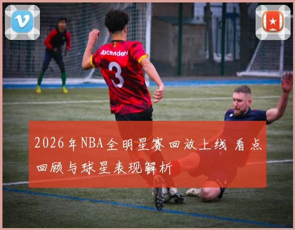 2026年NBA全明星赛回放上线 看点回顾与球星表现解析