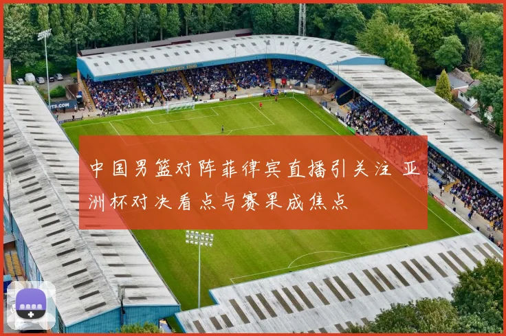 中国男篮对阵菲律宾直播引关注 亚洲杯对决看点与赛果成焦点