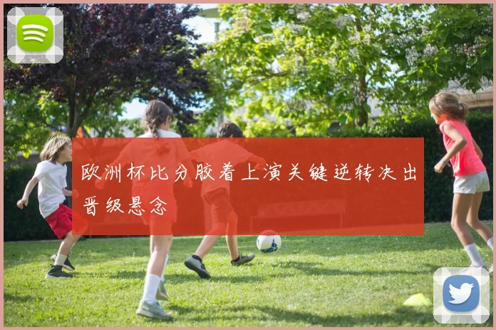 欧洲杯比分胶着上演关键逆转决出晋级悬念