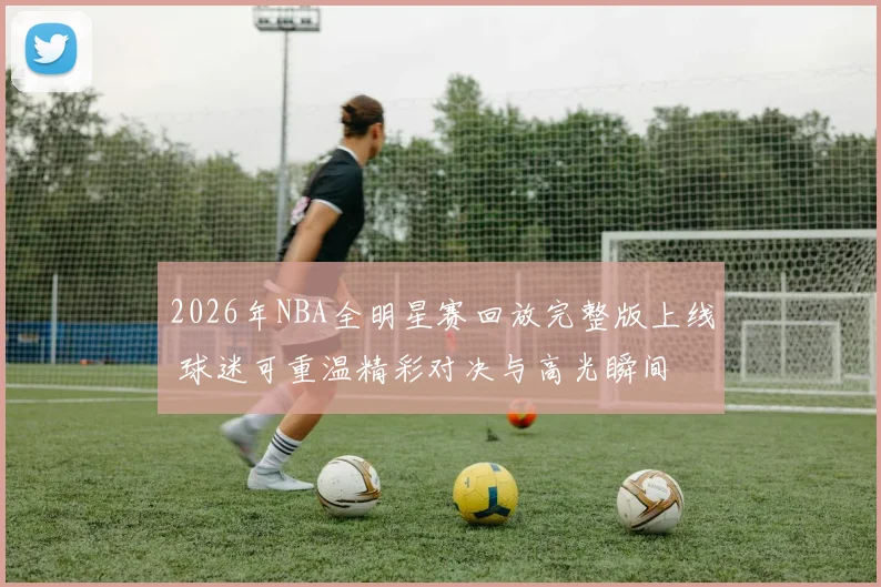 2026年NBA全明星赛回放完整版上线 球迷可重温精彩对决与高光瞬间