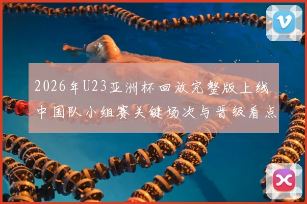 2026年U23亚洲杯回放完整版上线 中国队小组赛关键场次与晋级看点梳理