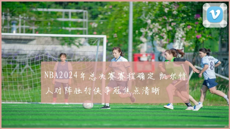 NBA2024年总决赛赛程确定 凯尔特人对阵独行侠争冠焦点清晰