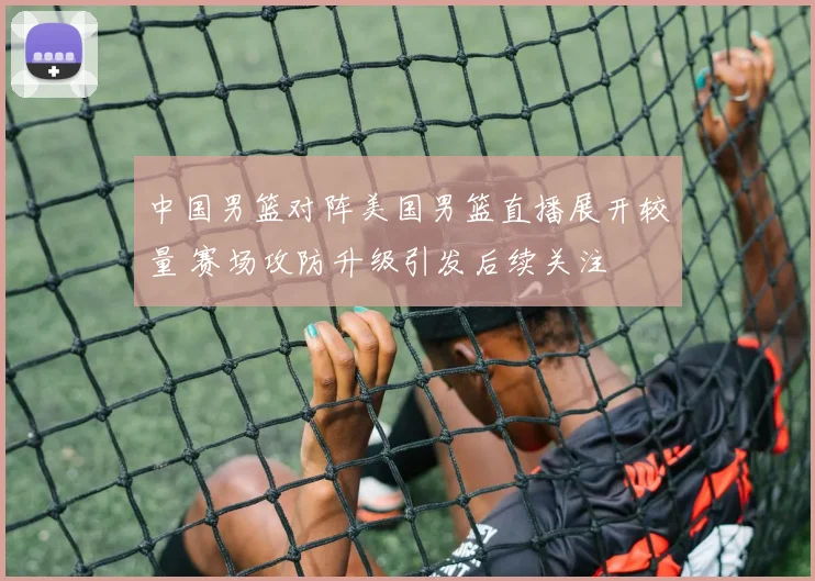 中国男篮对阵美国男篮直播展开较量 赛场攻防升级引发后续关注