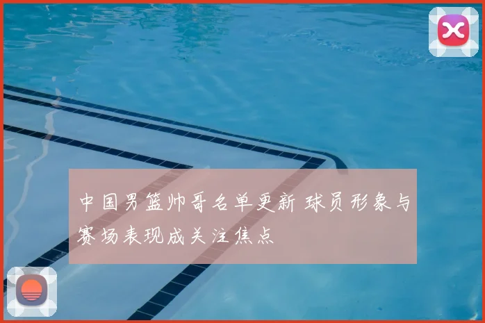 中国男篮帅哥名单更新 球员形象与赛场表现成关注焦点