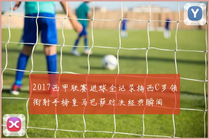 2017西甲联赛进球全记录梅西C罗领衔射手榜皇马巴萨对决经典瞬间