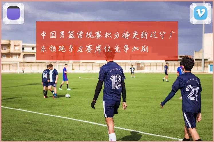 中国男篮常规赛积分榜更新辽宁广东领跑季后赛席位竞争加剧