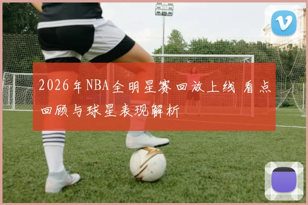 2026年NBA全明星赛回放上线 看点回顾与球星表现解析