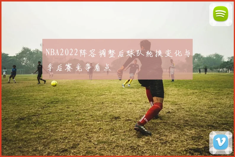 NBA2022阵容调整后球队轮换变化与季后赛竞争看点