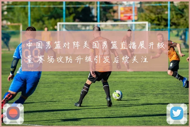 中国男篮对阵美国男篮直播展开较量 赛场攻防升级引发后续关注