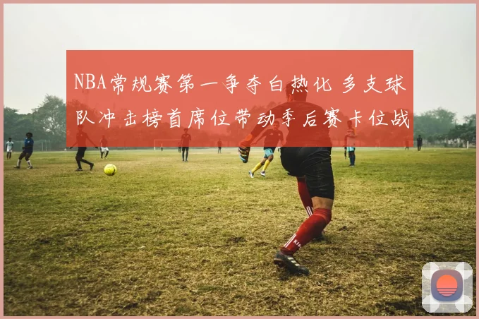 NBA常规赛第一争夺白热化 多支球队冲击榜首席位带动季后赛卡位战