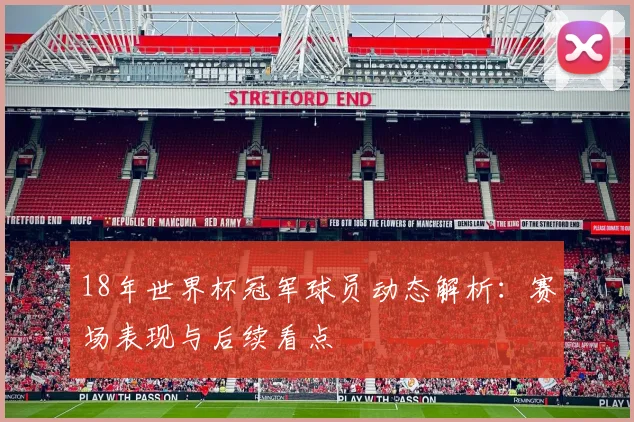 18年世界杯冠军球员动态解析:赛场表现与后续看点