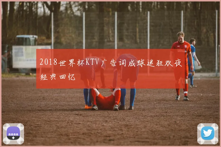 2018世界杯KTV广告词成球迷狂欢夜经典回忆