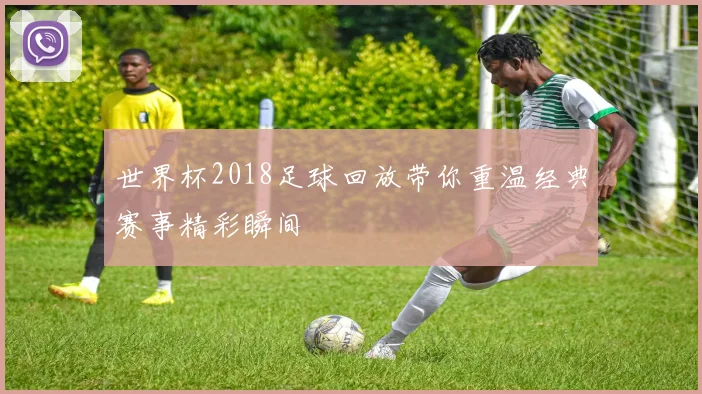 世界杯2018足球回放带你重温经典赛事精彩瞬间